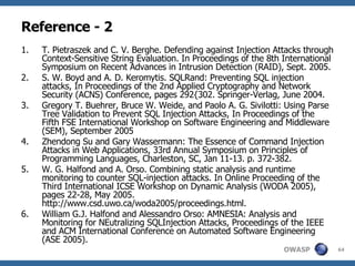 Reference - 2 T. Pietraszek and C. V. Berghe. Defending against Injection Attacks through Context-Sensitive String Evaluation. In Proceedings of the 8th International Symposium on Recent Advances in Intrusion Detection (RAID), Sept. 2005. S. W. Boyd and A. D. Keromytis. SQLRand: Preventing SQL injection attacks, In Proceedings of the 2nd Applied Cryptography and Network Security (ACNS) Conference, pages 292{302. Springer-Verlag, June 2004. Gregory T. Buehrer, Bruce W. Weide, and Paolo A. G. Sivilotti: Using Parse Tree Validation to Prevent SQL Injection Attacks, In Proceedings of the Fifth FSE International Workshop on Software Engineering and Middleware (SEM), September 2005 Zhendong Su and Gary Wassermann: The Essence of Command Injection Attacks in Web Applications, 33rd Annual Symposium on Principles of Programming Languages, Charleston, SC, Jan 11-13. p. 372-382.  W. G. Halfond and A. Orso. Combining static analysis and runtime monitoring to counter SQL-injection attacks. In Online Proceeding of the Third International ICSE Workshop on Dynamic Analysis (WODA 2005), pages 22-28, May 2005. http://www.csd.uwo.ca/woda2005/proceedings.html. William G.J. Halfond and Alessandro Orso: AMNESIA: Analysis and Monitoring for NEutralizing SQLInjection Attacks, Proceedings of the IEEE and ACM International Conference on Automated Software Engineering (ASE 2005). 