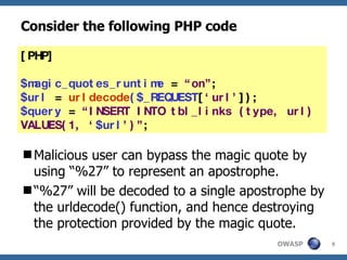 Consider the following PHP code Malicious user can bypass the magic quote by using “%27” to represent an apostrophe.  “ %27” will be decoded to a single apostrophe by the urldecode() function, and hence destroying the protection provided by the magic quote. [PHP] $magic_quotes_runtime  =  “on” ; $url  =  urldecode ($_REQUEST [ ‘url’ ]); $query  =  “INSERT INTO tbl_links (type, url) VALUES(1, ‘ $url ’)” ; 
