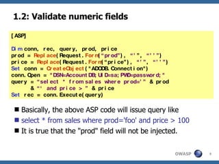 1.2: Validate numeric fields Basically, the above ASP code will issue query like select * from sales where prod='foo' and price > 100 It is true that the "prod" field will not be injected. [ASP] Dim  conn, rec, query, prod, price prod =  Replace (Request. Form ( “prod” ),  “’ ”,  “’’” ) price =  Replace (Request. Form (“price”),  “’” ,  “’’” ) Set  conn =  CreateObject ("ADODB.Connection") conn.Open =  "DSN=AccountDB;UID=sa;PWD=password;" query =  “select * from sales where prod=’”  & prod  &  “‘ and price > ”  & price Set  rec = conn.Execute(query) 