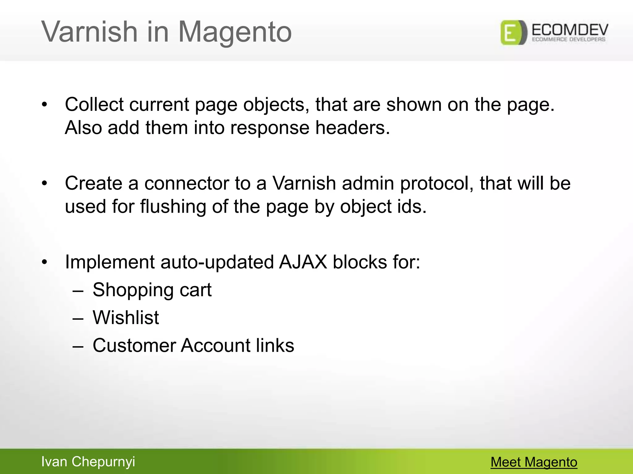 Ivan Chepurnyi
Varnish in Magento
Meet Magento
• Collect current page objects, that are shown on the page.
Also add them into response headers.
• Create a connector to a Varnish admin protocol, that will be
used for flushing of the page by object ids.
• Implement auto-updated AJAX blocks for:
– Shopping cart
– Wishlist
– Customer Account links
 