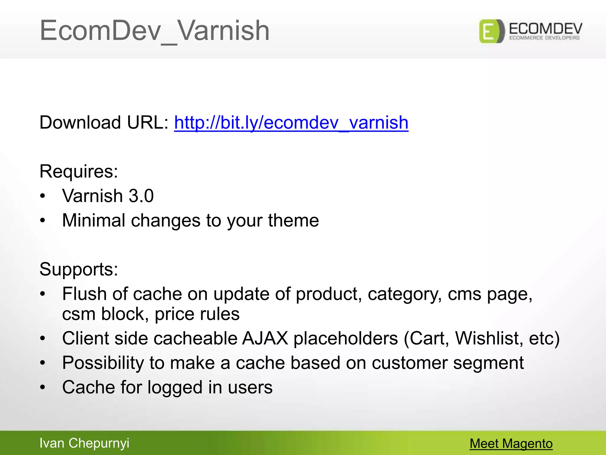 Ivan Chepurnyi
EcomDev_Varnish
Meet Magento
Download URL: http://bit.ly/ecomdev_varnish
Requires:
• Varnish 3.0
• Minimal changes to your theme
Supports:
• Flush of cache on update of product, category, cms page,
csm block, price rules
• Client side cacheable AJAX placeholders (Cart, Wishlist, etc)
• Possibility to make a cache based on customer segment
• Cache for logged in users
 