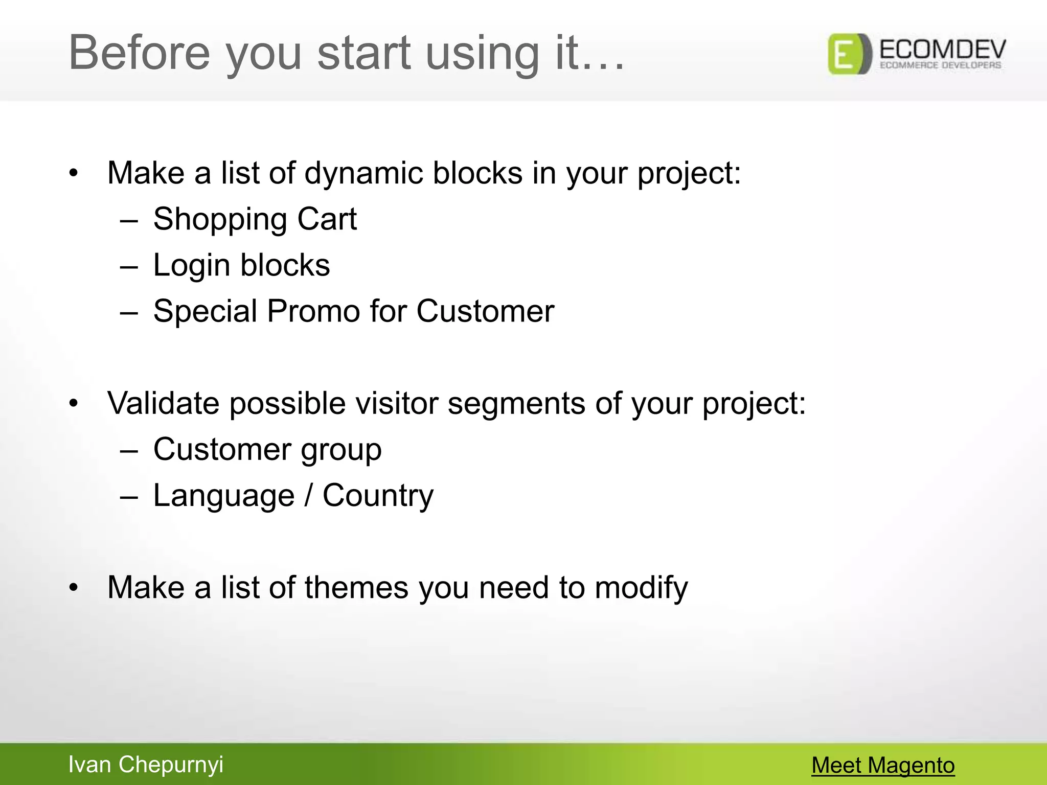 Ivan Chepurnyi
Before you start using it…
Meet Magento
• Make a list of dynamic blocks in your project:
– Shopping Cart
– Login blocks
– Special Promo for Customer
• Validate possible visitor segments of your project:
– Customer group
– Language / Country
• Make a list of themes you need to modify
 