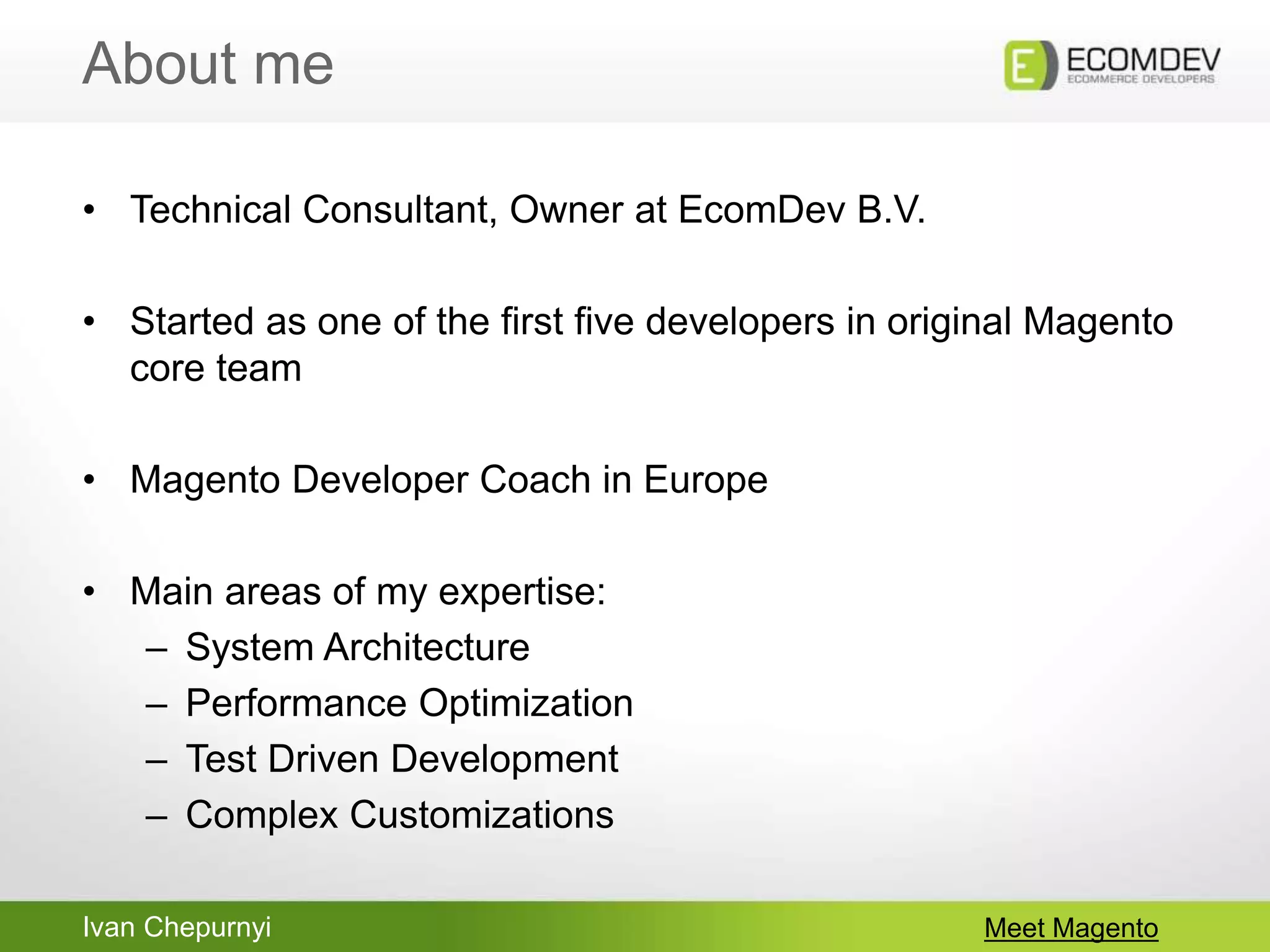 Ivan Chepurnyi
About me
Meet Magento
• Technical Consultant, Owner at EcomDev B.V.
• Started as one of the first five developers in original Magento
core team
• Magento Developer Coach in Europe
• Main areas of my expertise:
– System Architecture
– Performance Optimization
– Test Driven Development
– Complex Customizations
 