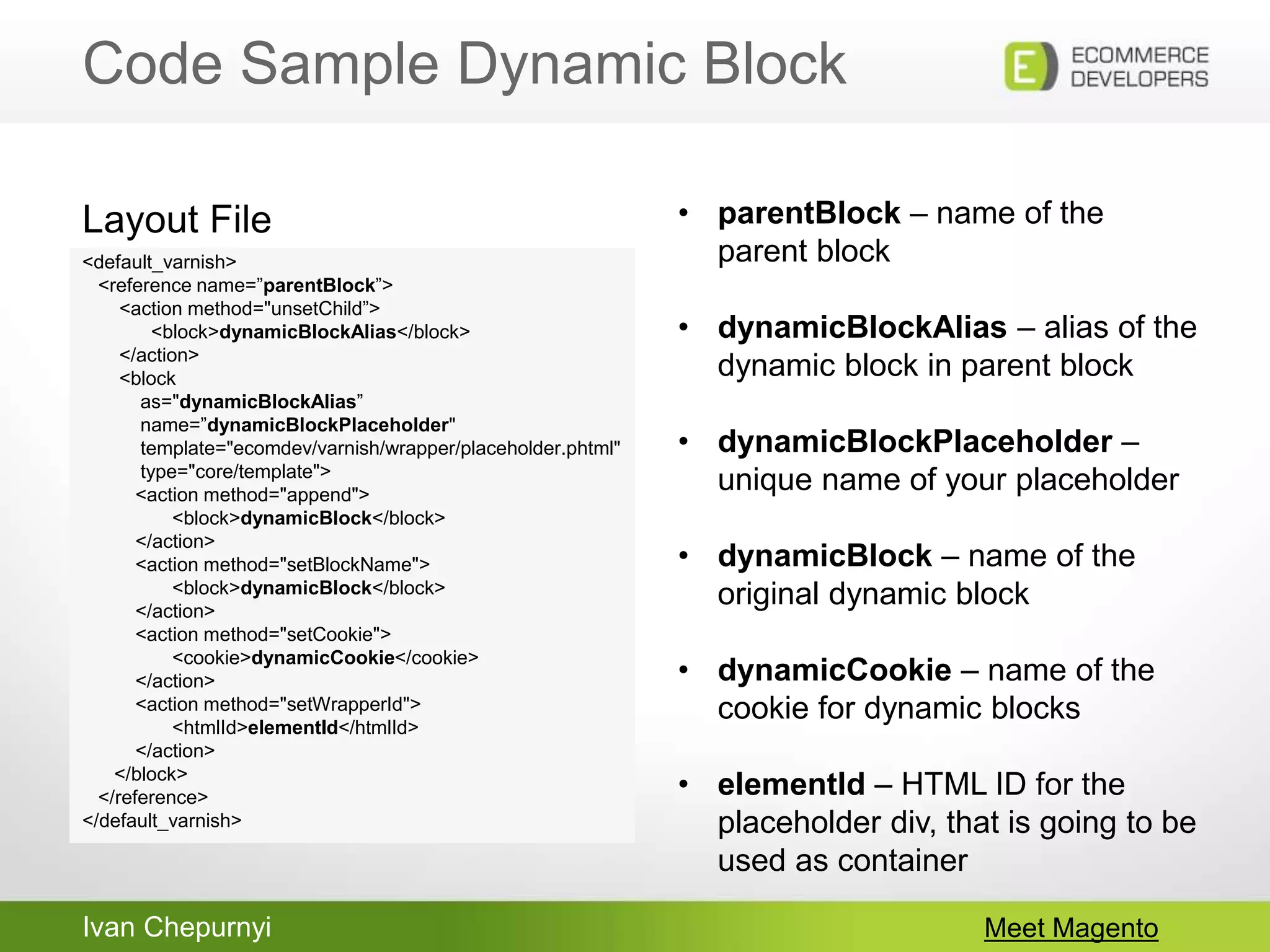 Ivan Chepurnyi
Code Sample Dynamic Block
Meet Magento
<default_varnish>
<reference name=”parentBlock”>
<action method="unsetChild”>
<block>dynamicBlockAlias</block>
</action>
<block
as="dynamicBlockAlias”
name=”dynamicBlockPlaceholder"
template="ecomdev/varnish/wrapper/placeholder.phtml"
type="core/template">
<action method="append">
<block>dynamicBlock</block>
</action>
<action method="setBlockName">
<block>dynamicBlock</block>
</action>
<action method="setCookie">
<cookie>dynamicCookie</cookie>
</action>
<action method="setWrapperId">
<htmlId>elementId</htmlId>
</action>
</block>
</reference>
</default_varnish>
Layout File • parentBlock – name of the
parent block
• dynamicBlockAlias – alias of the
dynamic block in parent block
• dynamicBlockPlaceholder –
unique name of your placeholder
• dynamicBlock – name of the
original dynamic block
• dynamicCookie – name of the
cookie for dynamic blocks
• elementId – HTML ID for the
placeholder div, that is going to be
used as container
 