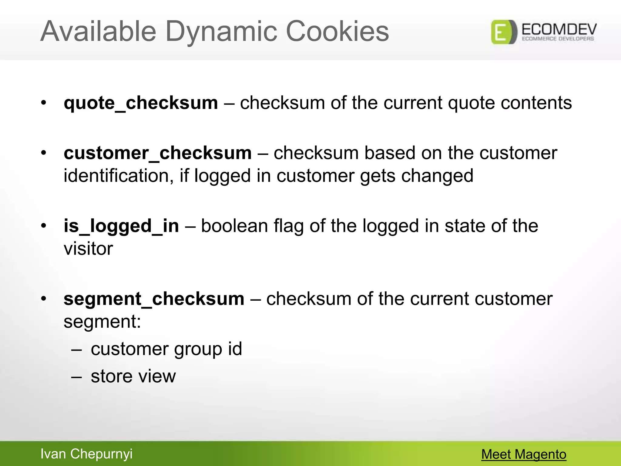 Ivan Chepurnyi
Available Dynamic Cookies
Meet Magento
• quote_checksum – checksum of the current quote contents
• customer_checksum – checksum based on the customer
identification, if logged in customer gets changed
• is_logged_in – boolean flag of the logged in state of the
visitor
• segment_checksum – checksum of the current customer
segment:
– customer group id
– store view
 