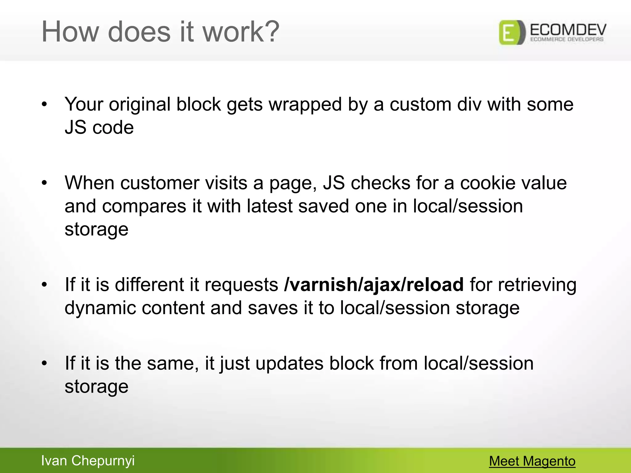 Ivan Chepurnyi
How does it work?
Meet Magento
• Your original block gets wrapped by a custom div with some
JS code
• When customer visits a page, JS checks for a cookie value
and compares it with latest saved one in local/session
storage
• If it is different it requests /varnish/ajax/reload for retrieving
dynamic content and saves it to local/session storage
• If it is the same, it just updates block from local/session
storage
 