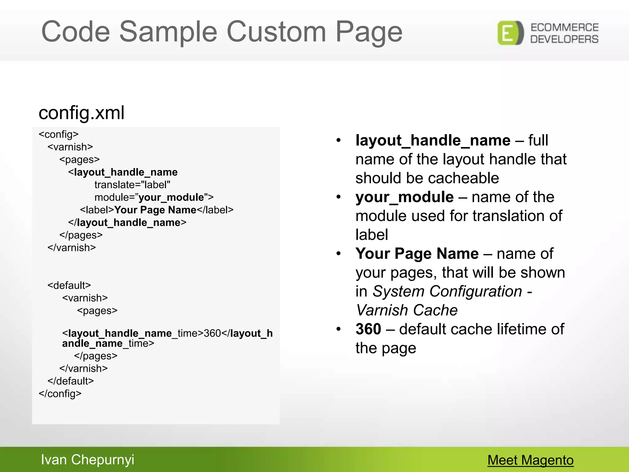 Ivan Chepurnyi
Code Sample Custom Page
Meet Magento
<config>
<varnish>
<pages>
<layout_handle_name
translate="label"
module=”your_module">
<label>Your Page Name</label>
</layout_handle_name>
</pages>
</varnish>
<default>
<varnish>
<pages>
<layout_handle_name_time>360</layout_h
andle_name_time>
</pages>
</varnish>
</default>
</config>
config.xml
• layout_handle_name – full
name of the layout handle that
should be cacheable
• your_module – name of the
module used for translation of
label
• Your Page Name – name of
your pages, that will be shown
in System Configuration -
Varnish Cache
• 360 – default cache lifetime of
the page
 