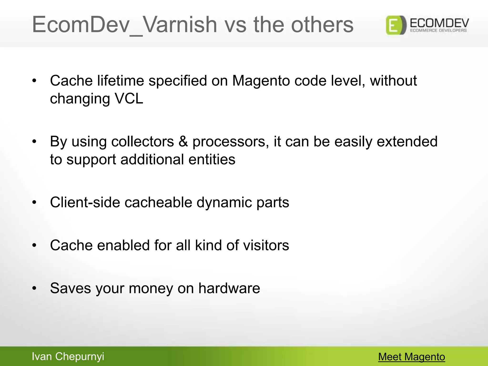 Ivan Chepurnyi
EcomDev_Varnish vs the others
Meet Magento
• Cache lifetime specified on Magento code level, without
changing VCL
• By using collectors & processors, it can be easily extended
to support additional entities
• Client-side cacheable dynamic parts
• Cache enabled for all kind of visitors
• Saves your money on hardware
 