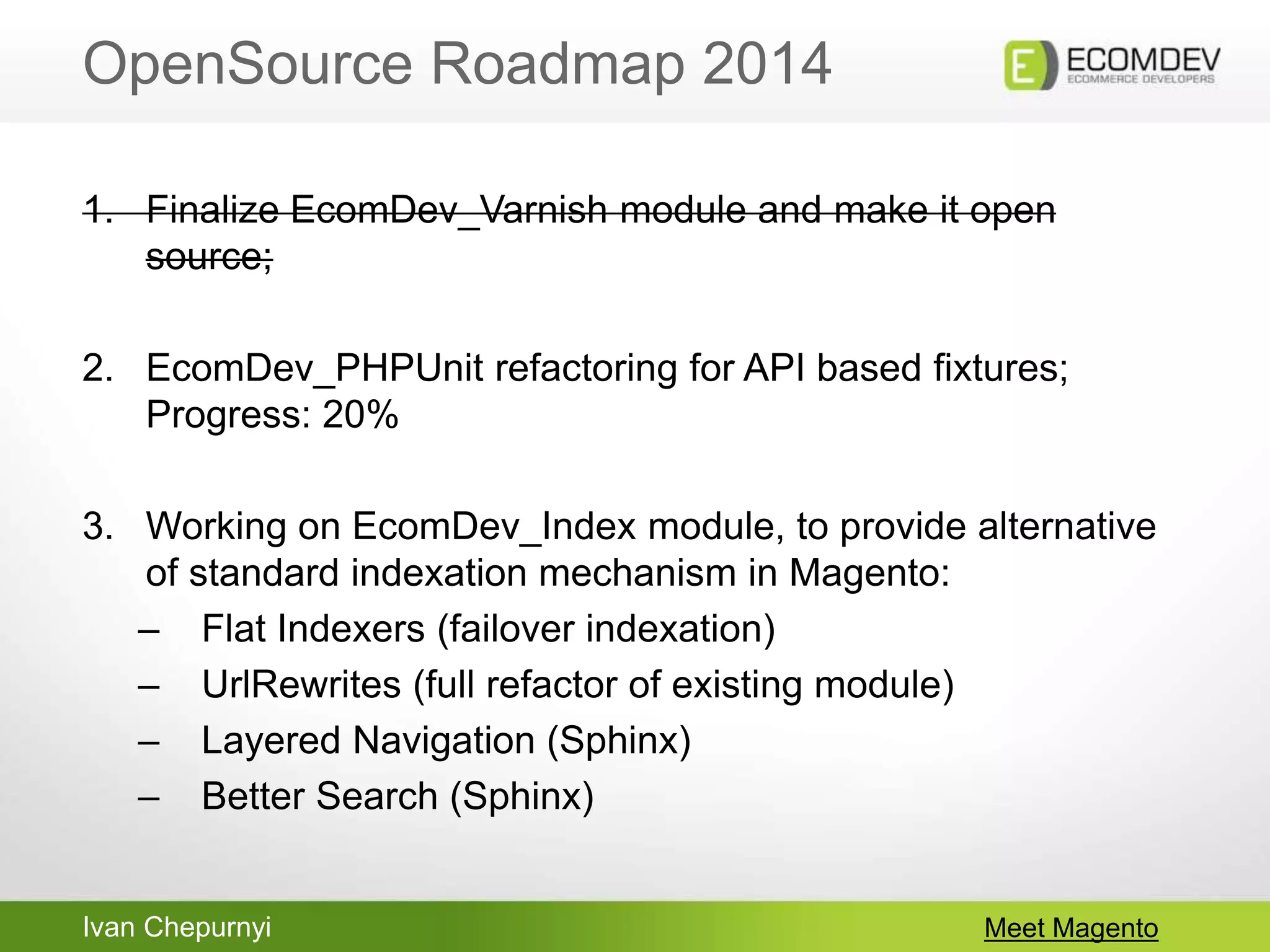 Ivan Chepurnyi
OpenSource Roadmap 2014
Meet Magento
1. Finalize EcomDev_Varnish module and make it open
source;
2. EcomDev_PHPUnit refactoring for API based fixtures;
Progress: 20%
3. Working on EcomDev_Index module, to provide alternative
of standard indexation mechanism in Magento:
– Flat Indexers (failover indexation)
– UrlRewrites (full refactor of existing module)
– Layered Navigation (Sphinx)
– Better Search (Sphinx)
 