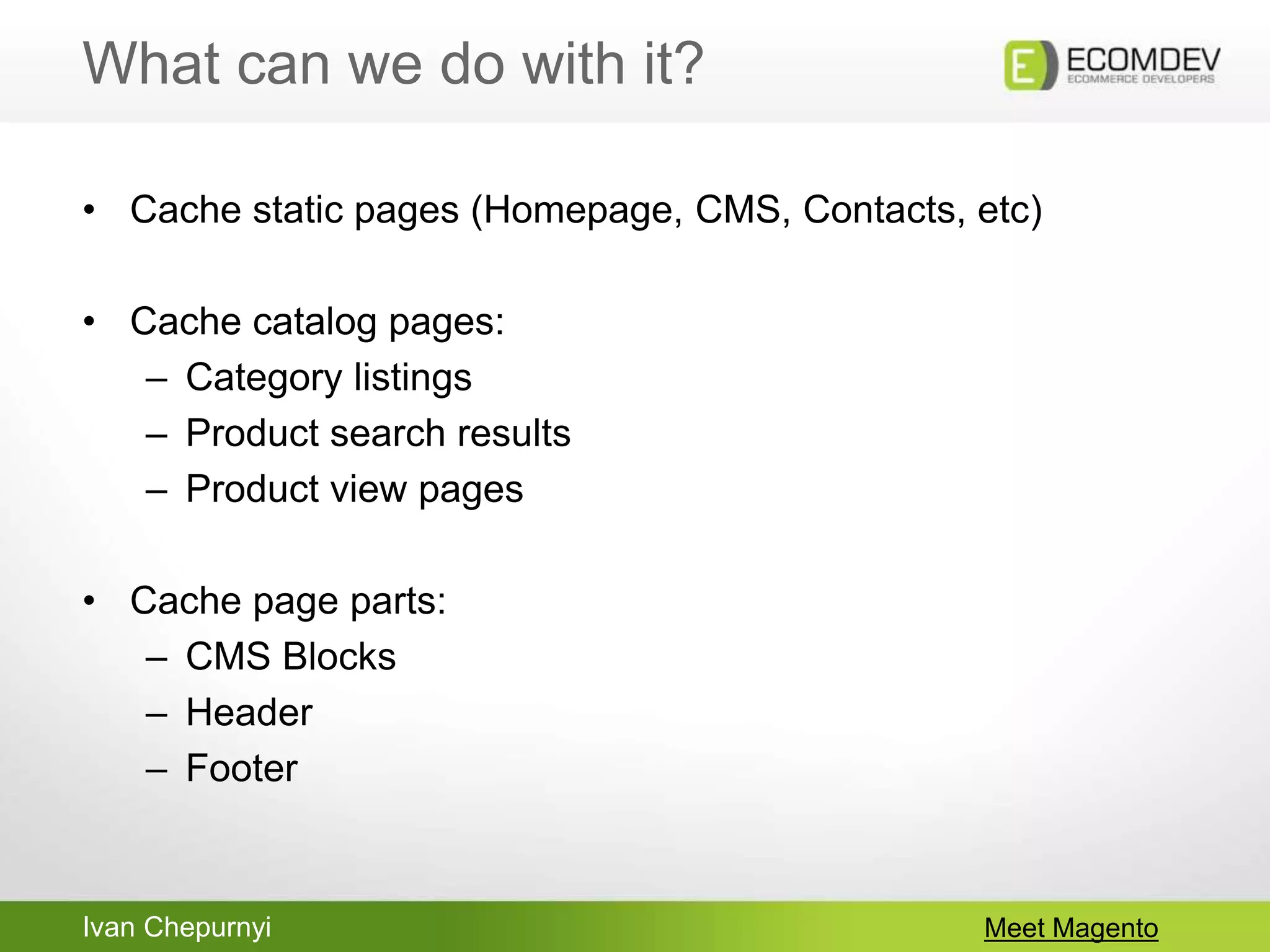 Ivan Chepurnyi
What can we do with it?
Meet Magento
• Cache static pages (Homepage, CMS, Contacts, etc)
• Cache catalog pages:
– Category listings
– Product search results
– Product view pages
• Cache page parts:
– CMS Blocks
– Header
– Footer
 
