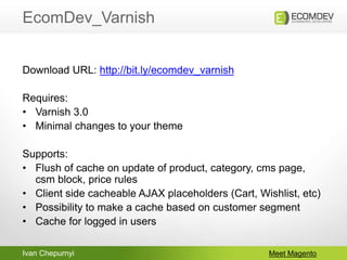 Ivan Chepurnyi
EcomDev_Varnish
Meet Magento
Download URL: http://bit.ly/ecomdev_varnish
Requires:
• Varnish 3.0
• Minimal changes to your theme
Supports:
• Flush of cache on update of product, category, cms page,
csm block, price rules
• Client side cacheable AJAX placeholders (Cart, Wishlist, etc)
• Possibility to make a cache based on customer segment
• Cache for logged in users
 