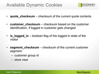Ivan Chepurnyi
Available Dynamic Cookies
Meet Magento
• quote_checksum – checksum of the current quote contents
• customer_checksum – checksum based on the customer
identification, if logged in customer gets changed
• is_logged_in – boolean flag of the logged in state of the
visitor
• segment_checksum – checksum of the current customer
segment:
– customer group id
– store view
 