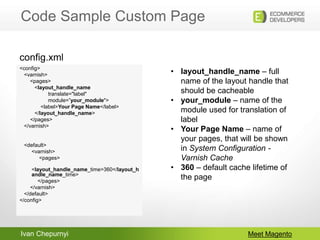 Ivan Chepurnyi
Code Sample Custom Page
Meet Magento
<config>
<varnish>
<pages>
<layout_handle_name
translate="label"
module=”your_module">
<label>Your Page Name</label>
</layout_handle_name>
</pages>
</varnish>
<default>
<varnish>
<pages>
<layout_handle_name_time>360</layout_h
andle_name_time>
</pages>
</varnish>
</default>
</config>
config.xml
• layout_handle_name – full
name of the layout handle that
should be cacheable
• your_module – name of the
module used for translation of
label
• Your Page Name – name of
your pages, that will be shown
in System Configuration -
Varnish Cache
• 360 – default cache lifetime of
the page
 