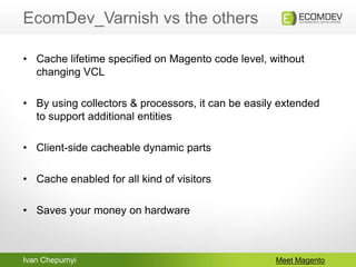 Ivan Chepurnyi
EcomDev_Varnish vs the others
Meet Magento
• Cache lifetime specified on Magento code level, without
changing VCL
• By using collectors & processors, it can be easily extended
to support additional entities
• Client-side cacheable dynamic parts
• Cache enabled for all kind of visitors
• Saves your money on hardware
 