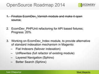 Ivan Chepurnyi
OpenSource Roadmap 2014
Meet Magento
1. Finalize EcomDev_Varnish module and make it open
source;
2. EcomDev_PHPUnit refactoring for API based fixtures;
Progress: 20%
3. Working on EcomDev_Index module, to provide alternative
of standard indexation mechanism in Magento:
– Flat Indexers (failover indexation)
– UrlRewrites (full refactor of existing module)
– Layered Navigation (Sphinx)
– Better Search (Sphinx)
 