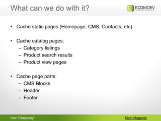 Ivan Chepurnyi
What can we do with it?
Meet Magento
• Cache static pages (Homepage, CMS, Contacts, etc)
• Cache catalog pages:
– Category listings
– Product search results
– Product view pages
• Cache page parts:
– CMS Blocks
– Header
– Footer
 