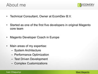 Ivan Chepurnyi
About me
Meet Magento
• Technical Consultant, Owner at EcomDev B.V.
• Started as one of the first five deve...
