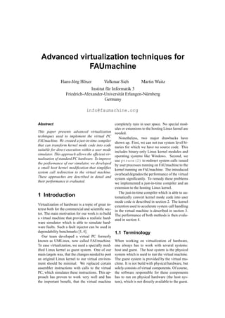 Advanced virtualization techniques for
              FAUmachine
               Hans-J¨ rg H¨ xer
                     o     o                 Volkmar Sieh              Martin Waitz
                                Institut f¨ r Informatik 3
                                          u
                   Friedrich-Alexander-Universit¨ t Erlangen-N¨ rnberg
                                                   a          u
                                        Germany

                                 info@faumachine.org


Abstract                                             completely runs in user space. No special mod-
                                                     ules or extensions to the hosting Linux kernel are
This paper presents advanced virtualization          needed.
techniques used to implement the virtual PC
                                                        Nonetheless, two major drawbacks have
FAUmachine. We created a just-in-time compiler       shown up. First, we can not run system level bi-
that can transform kernel mode code into code
                                                     naries for which we have no source code. This
suitable for direct execution within a user mode
                                                     includes binary-only Linux kernel modules and
simulator. This approach allows the efﬁcient vir-
                                                     operating systems like Windows. Second, we
tualization of standard PC hardware. To improve
                                                     use ptrace(2) to redirect system calls issued
the performance of our simulator, we developed       by user processes running on FAUmachine to the
a small host kernel modiﬁcation that simpliﬁes
                                                     kernel running on FAUmachine. The introduced
system call redirection to the virtual machine.
                                                     overhead degrades the performance of the virtual
These approaches are described in detail and         system signiﬁcantly. To remedy these problems
their performance is evaluated.
                                                     we implemented a just-in-time compiler and an
                                                     extension to the hosting Linux kernel.
                                                        The just-in-time compiler which is able to au-
1 Introduction                                       tomatically convert kernel mode code into user
                                                     mode code is described in section 2. The kernel
Virtualization of hardware is a topic of great in-   extention used to accelerate system call handling
terest both for the commercial and scientiﬁc sec-    in the virtual machine is described in section 3.
tor. The main motivation for our work is to build    The performance of both methods is then evalu-
a virtual machine that provides a realistic hard-    ated in section 4.
ware simulator which is able to simulate hard-
ware faults. Such a fault injector can be used in
dependability benchmarks [1, 4].                     1.1 Terminology
   Our team developed a virtual PC formerly
known as UMLinux, now called FAUmachine.             When working on virtualization of hardware,
To ease virtualization, we used a specially mod-     one always has to work with several systems:
iﬁed Linux kernel as guest system. One of our        host and guest. The host system is the physical
main targets was, that the changes needed to port    system which is used to run the virtual machine.
an original Linux kernel to our virtual environ-     The guest system is provided by the virtual ma-
ment should be minimal. We replaced certain          chine. It is not build with physical hardware, but
assembler instructions with calls to the virtual     solely consists of virtual components. Of course,
PC, which simulates these instructions. This ap-     the software responsible for these components
proach has proven to work very well and has          has to run on physical hardware (the host sys-
the important beneﬁt, that the virtual machine       tem), which is not directly available to the guest.
 