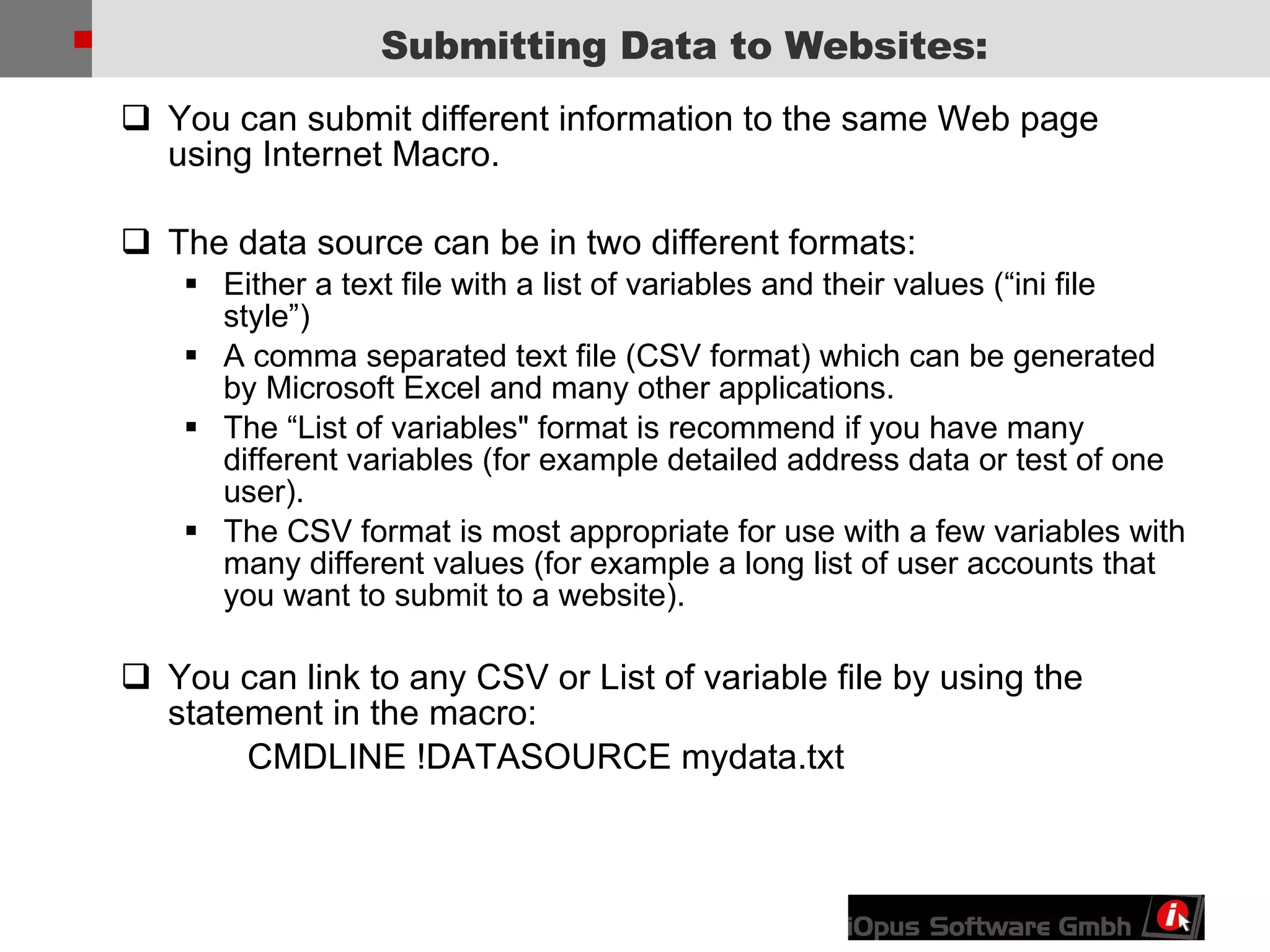 You can submit different information to the same Web page using Internet Macro. The data source can be in two different formats:  Either a text file with a list of variables and their values (“ini file style”) A comma separated text file (CSV format) which can be generated by Microsoft Excel and many other applications. The “List of variables&quot; format is recommend if you have many different variables (for example detailed address data or test of one user). The CSV format is most appropriate for use with a few variables with many different values (for example a long list of user accounts that you want to submit to a website). You can link to any CSV or List of variable file by using the statement in the macro: CMDLINE !DATASOURCE mydata.txt Submitting Data to Websites: 