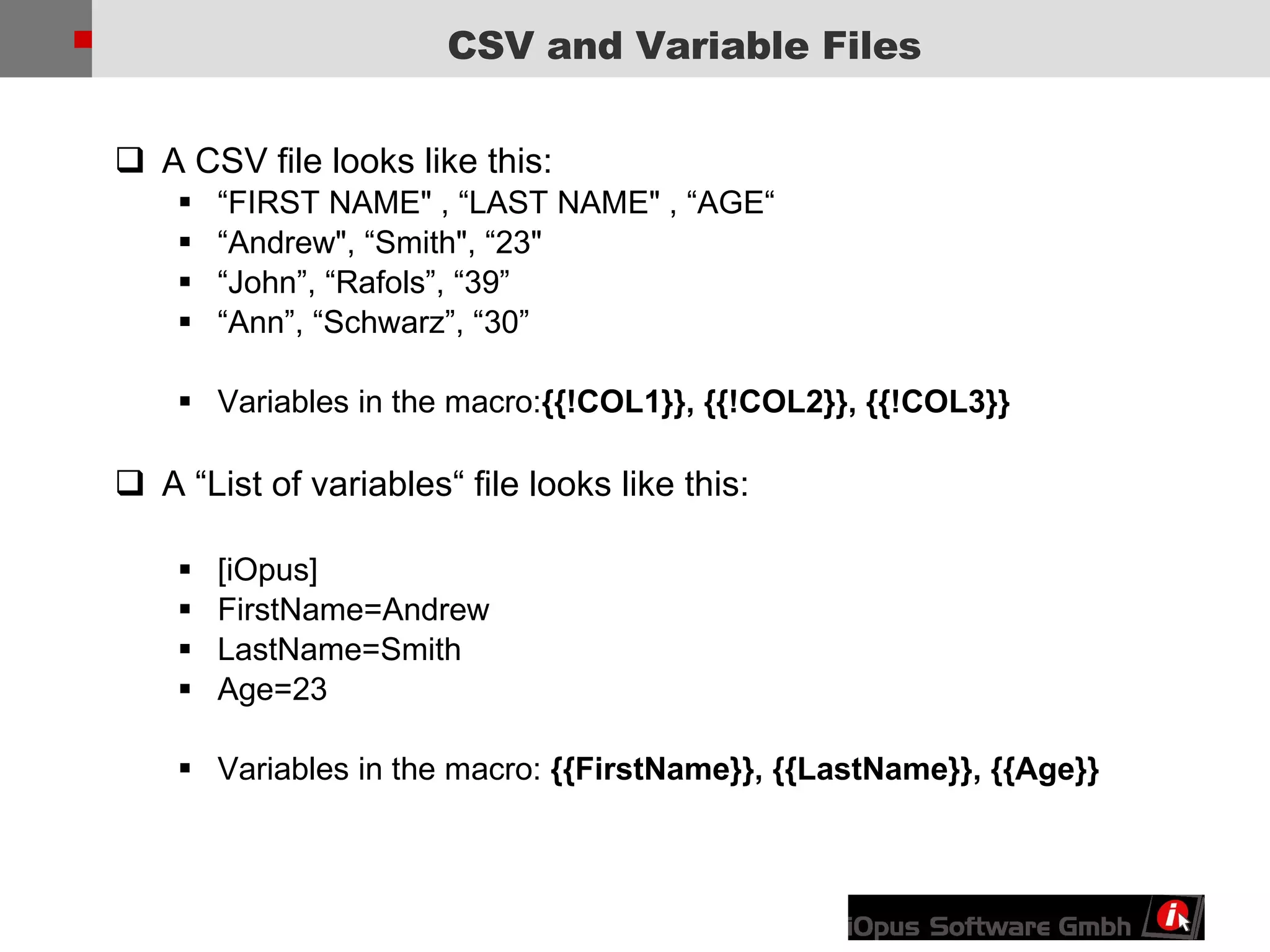 A CSV file looks like this: “ FIRST NAME&quot; , “LAST NAME&quot; , “AGE“ “ Andrew&quot;, “Smith&quot;, “23&quot;  “ John”, “Rafols”, “39” “ Ann”, “Schwarz”, “30” Variables in the macro: {{!COL1}}, {{!COL2}}, {{!COL3}} A “List of variables“ file looks like this: [iOpus] FirstName=Andrew LastName=Smith Age=23 Variables in the macro:  {{FirstName}}, {{LastName}}, {{Age}} CSV and Variable Files 