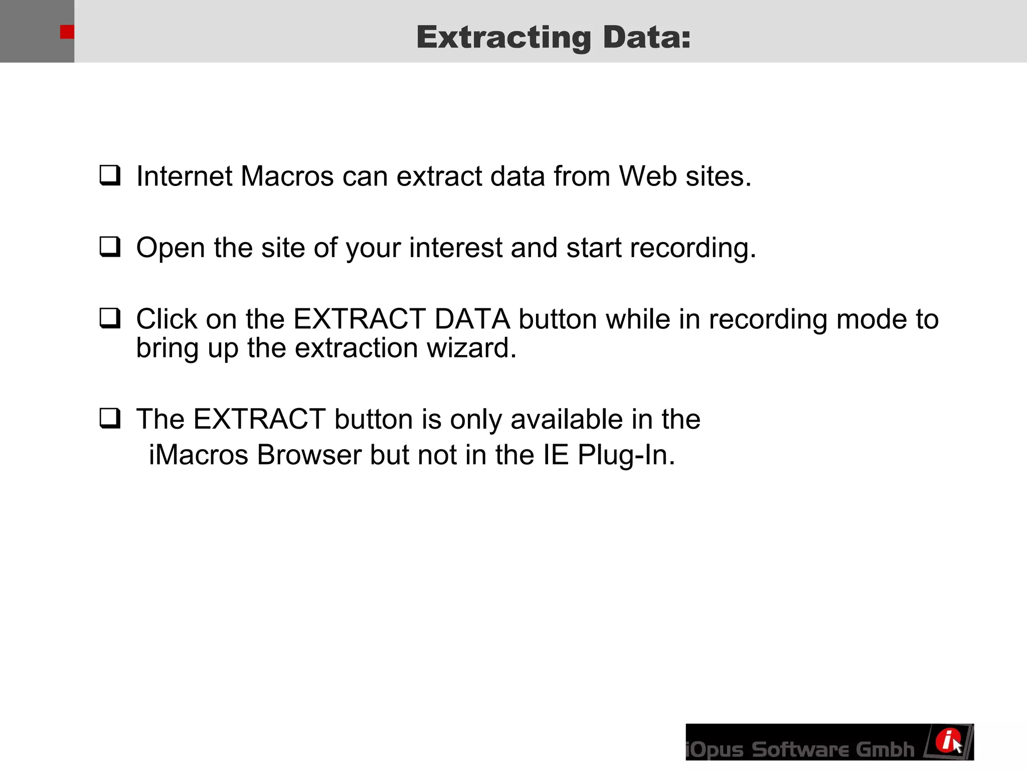 Internet Macros can extract data from Web sites.  Open the site of your interest and start recording. Click on the EXTRACT DATA button while in recording mode to bring up the extraction wizard. The EXTRACT button is only available in the  iMacros Browser but not in the IE Plug-In. Extracting Data: 