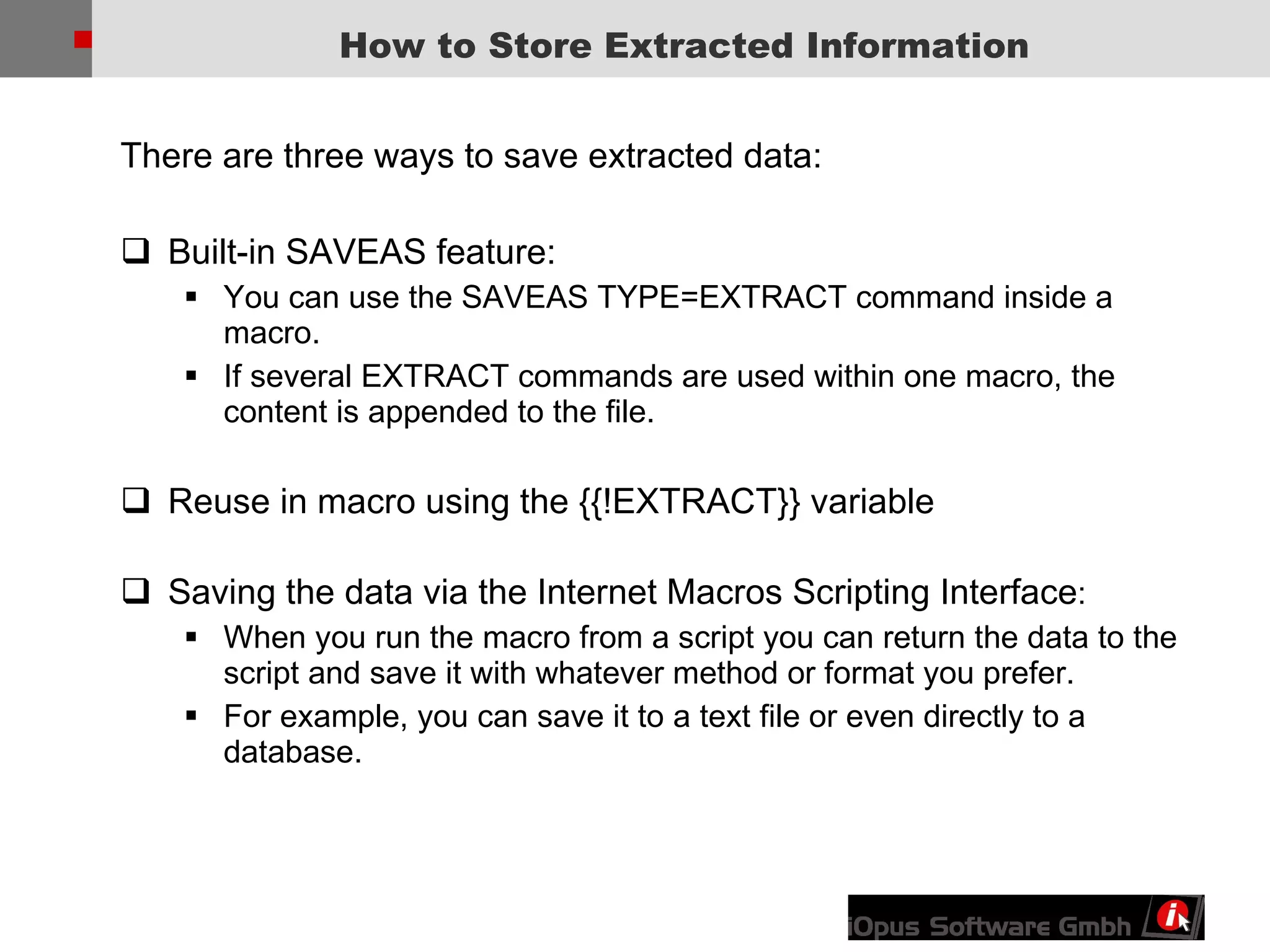 There are three ways to save extracted data: Built-in SAVEAS feature: You can use the SAVEAS TYPE=EXTRACT command inside a macro.  If several EXTRACT commands are used within one macro, the content is appended to the file.  Reuse in macro using the {{!EXTRACT}} variable Saving the data via the Internet Macros Scripting Interface :  When you run the macro from a script you can return the data to the script and save it with whatever method or format you prefer.  For example, you can save it to a text file or even directly to a database. How to Store Extracted Information 