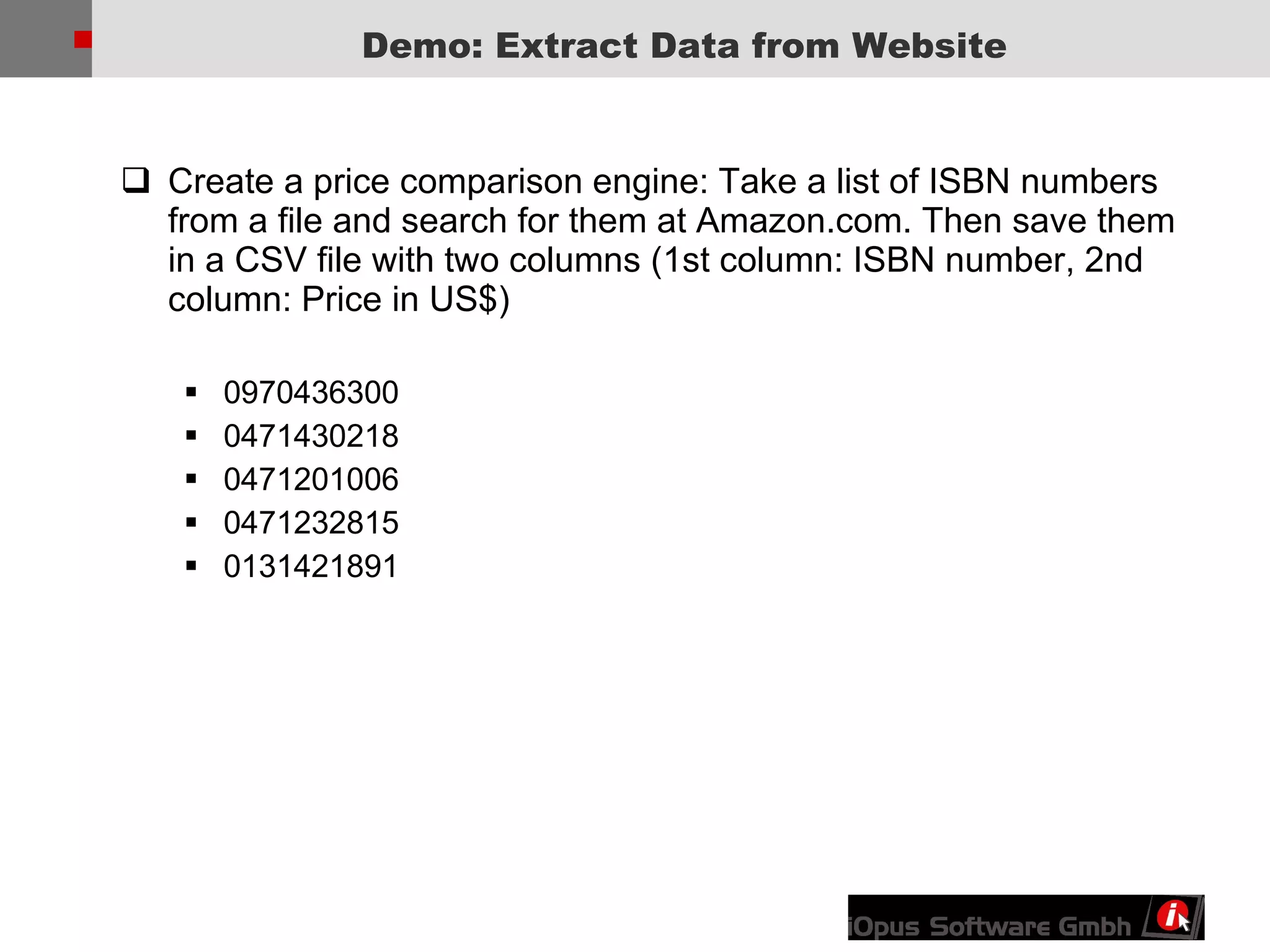 Demo: Extract Data from Website Create a price comparison engine: Take a list of ISBN numbers from a file and search for them at Amazon.com. Then save them in a CSV file with two columns (1st column: ISBN number, 2nd column: Price in US$) 0970436300  0471430218  0471201006  0471232815  0131421891  