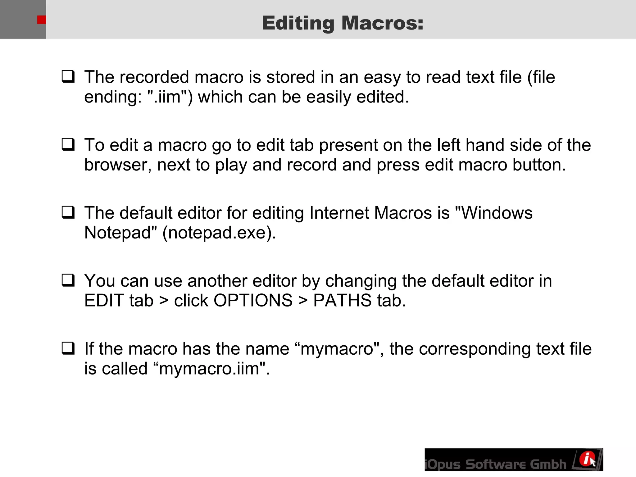 The recorded macro is stored in an easy to read text file (file ending: &quot;.iim&quot;) which can be easily edited. To edit a macro go to edit tab present on the left hand side of the browser, next to play and record and press edit macro button. The default editor for editing Internet Macros is &quot;Windows Notepad&quot; (notepad.exe).  You can use another editor by changing the default editor in EDIT tab > click OPTIONS > PATHS tab. If the macro has the name “mymacro&quot;, the corresponding text file is called “mymacro.iim&quot;. Editing Macros: 