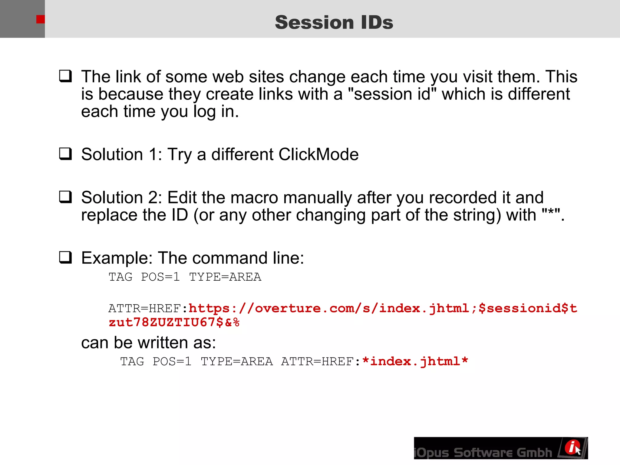 The link of some   web sites change each time you visit them. This is because they create links with a &quot;session id&quot; which is different each time you log in.  Solution 1: Try a different ClickMode Solution 2: Edit the macro manually after you recorded it and replace the ID (or any other changing part of the string) with &quot;*&quot;. Example: The command line: TAG POS=1 TYPE=AREA ATTR=HREF: https://overture.com/s/index.jhtml;$sessionid$tzut78ZUZTIU67$&%  can be written as:  TAG POS=1 TYPE=AREA ATTR=HREF: *index.jhtml* Session IDs 