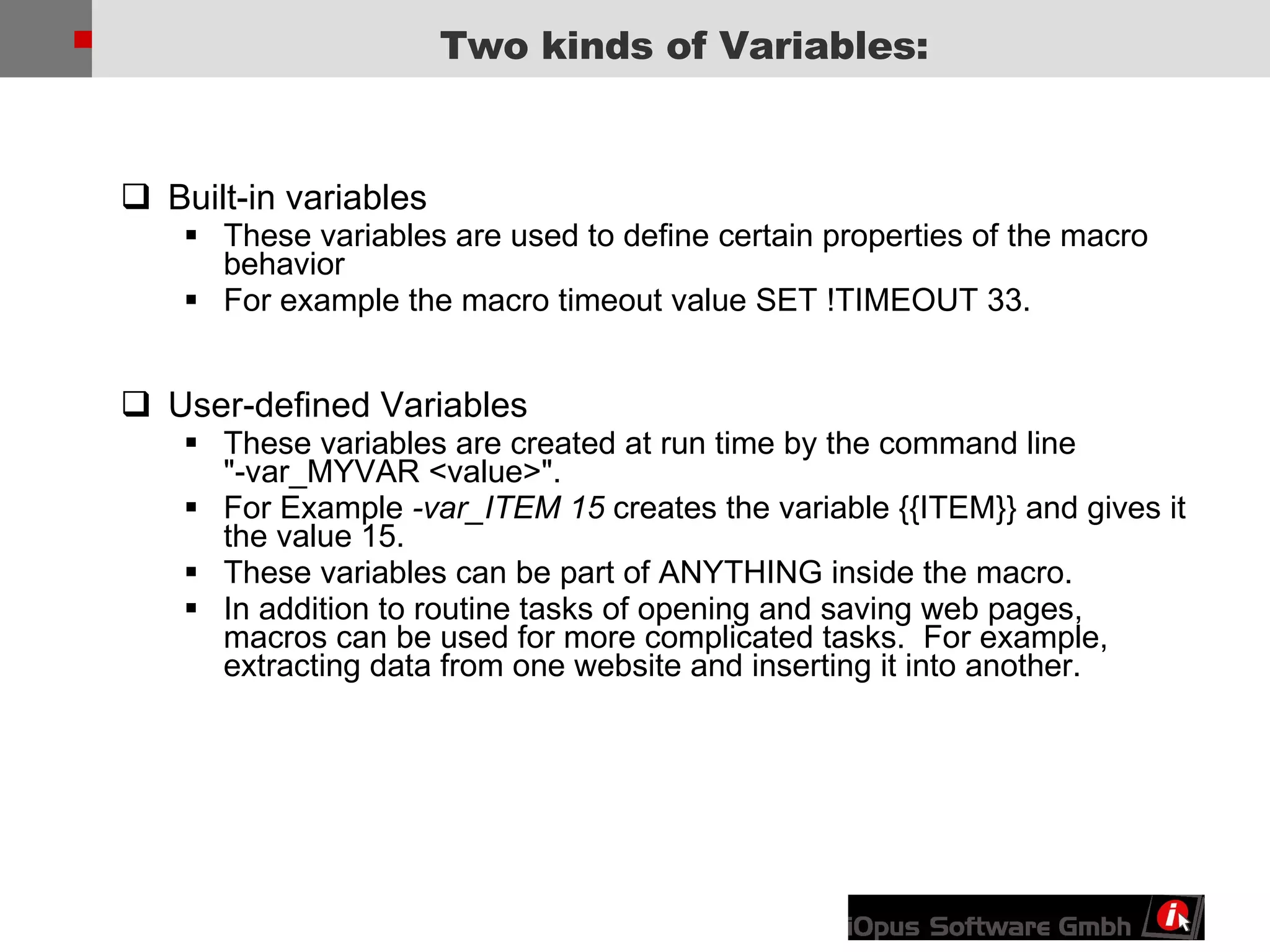 Built-in variables These variables are used to define certain properties of the macro behavior For example the macro timeout value SET !TIMEOUT 33. User-defined Variables   These variables are created at run time by the command line &quot;-var_MYVAR <value>&quot;. For Example  -var_ITEM 15  creates the variable {{ITEM}} and gives it the value 15. These variables can be part of ANYTHING inside the macro. In addition to routine tasks of opening and saving web pages, macros can be used for more complicated tasks.  For example, extracting data from one website and inserting it into another. Two kinds of Variables: 