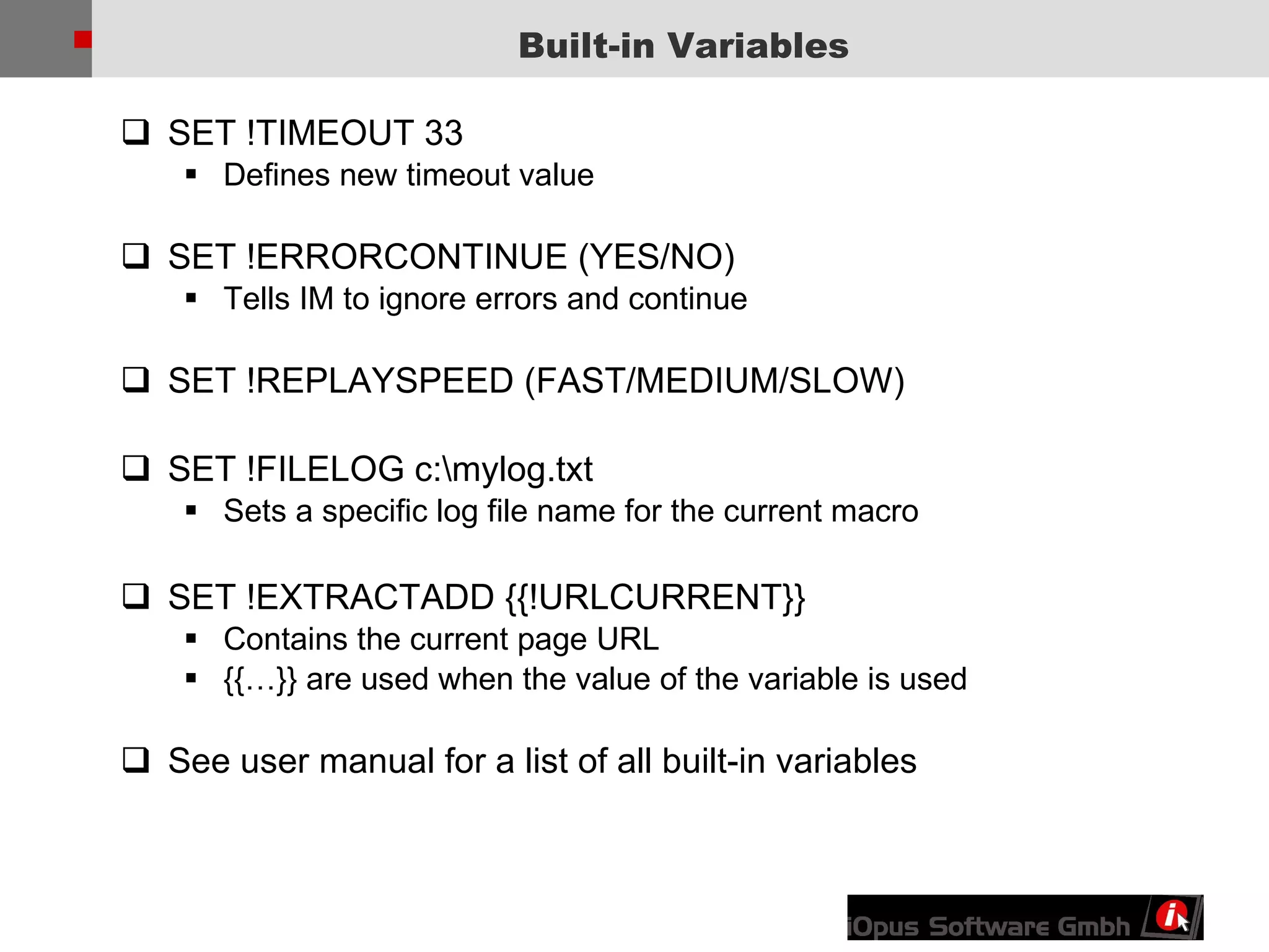 Built-in Variables SET !TIMEOUT 33  Defines new timeout value SET !ERRORCONTINUE (YES/NO)  Tells IM to ignore errors and continue SET !REPLAYSPEED (FAST/MEDIUM/SLOW) SET !FILELOG c:\mylog.txt Sets a specific log file name for the current macro SET !EXTRACTADD {{!URLCURRENT}} Contains the current page URL {{…}} are used when the value of the variable is used See user manual for a list of all built-in variables 