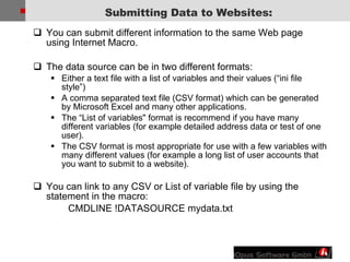 You can submit different information to the same Web page using Internet Macro. The data source can be in two different formats:  Either a text file with a list of variables and their values (“ini file style”) A comma separated text file (CSV format) which can be generated by Microsoft Excel and many other applications. The “List of variables&quot; format is recommend if you have many different variables (for example detailed address data or test of one user). The CSV format is most appropriate for use with a few variables with many different values (for example a long list of user accounts that you want to submit to a website). You can link to any CSV or List of variable file by using the statement in the macro: CMDLINE !DATASOURCE mydata.txt Submitting Data to Websites: 