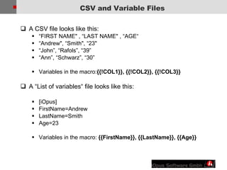 A CSV file looks like this: “ FIRST NAME&quot; , “LAST NAME&quot; , “AGE“ “ Andrew&quot;, “Smith&quot;, “23&quot;  “ John”, “Rafols”, “39” “ Ann”, “Schwarz”, “30” Variables in the macro: {{!COL1}}, {{!COL2}}, {{!COL3}} A “List of variables“ file looks like this: [iOpus] FirstName=Andrew LastName=Smith Age=23 Variables in the macro:  {{FirstName}}, {{LastName}}, {{Age}} CSV and Variable Files 