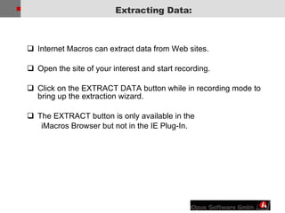 Internet Macros can extract data from Web sites.  Open the site of your interest and start recording. Click on the EXTRACT DATA button while in recording mode to bring up the extraction wizard. The EXTRACT button is only available in the  iMacros Browser but not in the IE Plug-In. Extracting Data: 