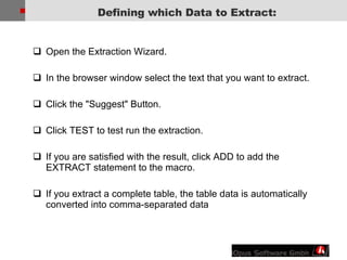 Open the Extraction Wizard. In the browser window select the text that you want to extract. Click the &quot;Suggest&quot; Button.  Click TEST to test run the extraction. If you are satisfied with the result, click ADD to add the EXTRACT statement to the macro. If you extract a complete table, the table data is automatically converted into comma-separated data Defining which Data to Extract: 