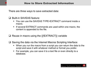 There are three ways to save extracted data: Built-in SAVEAS feature: You can use the SAVEAS TYPE=EXTRACT command inside a macro.  If several EXTRACT commands are used within one macro, the content is appended to the file.  Reuse in macro using the {{!EXTRACT}} variable Saving the data via the Internet Macros Scripting Interface :  When you run the macro from a script you can return the data to the script and save it with whatever method or format you prefer.  For example, you can save it to a text file or even directly to a database. How to Store Extracted Information 