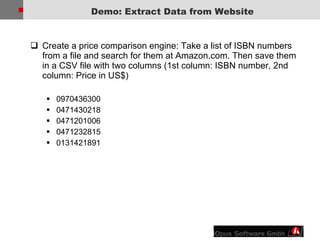 Demo: Extract Data from Website Create a price comparison engine: Take a list of ISBN numbers from a file and search for them at Amazon.com. Then save them in a CSV file with two columns (1st column: ISBN number, 2nd column: Price in US$) 0970436300  0471430218  0471201006  0471232815  0131421891  