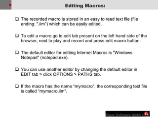 The recorded macro is stored in an easy to read text file (file ending: &quot;.iim&quot;) which can be easily edited. To edit a macro go to edit tab present on the left hand side of the browser, next to play and record and press edit macro button. The default editor for editing Internet Macros is &quot;Windows Notepad&quot; (notepad.exe).  You can use another editor by changing the default editor in EDIT tab > click OPTIONS > PATHS tab. If the macro has the name “mymacro&quot;, the corresponding text file is called “mymacro.iim&quot;. Editing Macros: 
