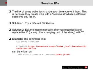 The link of some   web sites change each time you visit them. This is because they create links with a &quot;session id&quot; which is different each time you log in.  Solution 1: Try a different ClickMode Solution 2: Edit the macro manually after you recorded it and replace the ID (or any other changing part of the string) with &quot;*&quot;. Example: The command line: TAG POS=1 TYPE=AREA ATTR=HREF: https://overture.com/s/index.jhtml;$sessionid$tzut78ZUZTIU67$&%  can be written as:  TAG POS=1 TYPE=AREA ATTR=HREF: *index.jhtml* Session IDs 