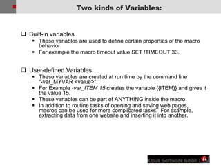 Built-in variables These variables are used to define certain properties of the macro behavior For example the macro timeout value SET !TIMEOUT 33. User-defined Variables   These variables are created at run time by the command line &quot;-var_MYVAR <value>&quot;. For Example  -var_ITEM 15  creates the variable {{ITEM}} and gives it the value 15. These variables can be part of ANYTHING inside the macro. In addition to routine tasks of opening and saving web pages, macros can be used for more complicated tasks.  For example, extracting data from one website and inserting it into another. Two kinds of Variables: 