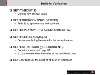 Built-in Variables SET !TIMEOUT 33  Defines new timeout value SET !ERRORCONTINUE (YES/NO)  Tells IM to ignore errors and continue SET !REPLAYSPEED (FAST/MEDIUM/SLOW) SET !FILELOG c:\mylog.txt Sets a specific log file name for the current macro SET !EXTRACTADD {{!URLCURRENT}} Contains the current page URL {{…}} are used when the value of the variable is used See user manual for a list of all built-in variables 