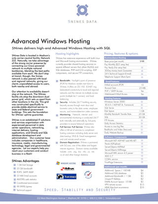 Advanced Windows Hosting
5Nines delivers high-end Advanced Windows Hosting with SQL
                                              Hosting highlights                                   Pricing, features & options
5Nines Data is located in Madison’s
only carrier-neutral facility, Network        5Nines has extensive experience with both Linux      BusinessSpace Hosting
222. Naturally, we take advantage             and Microsoft hosting environments. 5Nines           Base price (per month)              $100
of the strong carrier presense by             currently provides shared hosting services on        Pay Monthly ($25 setup fee)
connecting our Cisco-powered
                                              several different servers that utilize MySQL and     Pay Yearly (No setup fee)            
network to multiple national
backbones, blending the best paths            SQL databases, PHP and CGI scripting, ASP            30-Day money back Guarantee          
available from each. We don't stop            components, and secure FTP connections.              24 h Technical Support (E-mail)      
at transit, though; the 5nines                                                                     Telephone Support (8am-5pm)          
network is also peered with local
and regional networks, giving our                 Bandwidth: Norlight's point of presence           Email Features
clients unparalleled access to users,             (POP) for Madison resides next door to
                                                                                                   E-Mail accounts (POP)                10
both nearby and abroad.                           5Nines. It offers an OC-192, SONET ring
                                                                                                   Account Size                        25 MB
                                                  (redundant) connectivity to local and regional
Our attention to availability doesn't                                                              POP / SMTP Access                    Yes
                                                  networks and the internet via multiple access
stop at the network. The 5Nines                                                                    Web-based E-Mail Access              Yes
facility sits atop the downtown dual              points (multiple tier-1 carriers), and load
power grid, which sets us apart from              balancing.                                       Hosting Features
other locations in the city. This grid            Security: Includes 24/7 building security,       Windows Server 2000                   
was constructed specifically to                   key-only access through main door and             IIS 6.0 / ASP.NET & Framework        
provide stable electrical service to                                                               SQL Server                            
                                                  biometric entry to the data center, employee
state and federal government
                                                  escorts, and motion-detection video cameras.     Disk Space                           1 GB
buildings. This sets the foundation
for 5Nines' uptime guarantee.                     Monitoring. Network, internet and                Monthly Bandwith Transfer Rate      25 GB
                                                  environmental monitoring is conducted 24/7       SQL                                 50 GB
5Nines is an established IT solutions             both internally and externally by 3rd party      FTP Access                            
and services organization with                                                                     Daily Access Statistics               
                                                  providers to ensure fail-proof operations.
experienced personnel in data
                                                  Full Service: Full Service: 5Nines also          Access to raw log ﬁles                
center operations, networking,
internet delivery, hosting                        offers a full set of services to compliment      RealAudio and Video (htaccess)        
applications, and Oracle and SQL                  hosting customers including daily server and     Daily Website Backup                  
database development and                          data backup, DNS & Email management,
administration. Our customer base                                                                  Software / Components
                                                  and and remote email access
includes companies in healthcare,                                                                  Microsoft.NET- ASP.NET and VB.NET    
insurance, media, manufacturing,                  Domain Registration: 5Nines is partnered
                                                                                                   Persits ASPUpload                    
technology, legal and governmental                with TuCows, one of the oldest and largest
                                                                                                   ServerObjects ASPMail                
agencies. Let our experts help you                internet registrars. Domain names available
                                                                                                   ServerObjects ASPImage               
reach your customers and conduct                  include: .com, .org, .biz, .info, .us, .net,
business in a flash!                                                                               Microsoft XML version 4.0 parser     
                                                  co.uk and other foreign domains.
                                                                                                   ADO 2.7                              
                                                                                                   COM+ service                         
5Nines Advantages                                                                                  FrontPage Extensions                 
    1 GB Disk Storage
                                                                                                   Additionals (per month)
    25 GB bandwidth
                                                                                                   Additional Space / 100 MB            $4
    POP3, SMTP, IMAP
                                                                                                   Additional SQL database              $5
    25 MB E-mail accounts                                                                          Additional Bandwidth / 1 GB          $2
    AWSTATs web statistics                                                                         Unique IP Address                    $2
                                                                                                   EMAIL Account Space - 10 MB          $5
    Conditioned environment
                                                                                                   VPN remote access                    $15
    99.999% Uptime                                                                                 MIVA Merchant ecommerce              $10
    Technical support              Speed, Stability and Security
                             222 West Washington Avenue | Madison, WI 53703 | 608.512.1000 | 5ninesdata.com
 