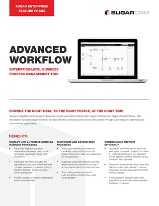 SUGAR ENTERPRISE
FEATURE FOCUS
ADVANCED
WORKFLOW
ENTERPRISE-LEVEL BUSINESS
PROCESS MANAGEMENT TOOL
PROVIDE THE RIGHT DATA, TO THE RIGHT PEOPLE, AT THE RIGHT TIME
Advanced Workflow is an advanced business process automation toolset within Sugar Enterprise and Sugar Ultimate Editions. This
new feature set allows organizations to increase efficiency and productivity across the business through automating and optimizing key
customer-facing processes.
SIMPLIFY AND AUTOMATE COMPLEX
BUSINESS PROCESSES
• Advanced workflow supports
personalized business rules, email
templates, automation flows and
monitoring
• Advanced Workflow provides the
capabilities to support enterprise-level
complex business processes through
industry standard based process-
driven architecture
• Provide expertise and team collaboration
to sell more effectively
CUSTOMIZE AND EXTEND BEST
PRACTICES
• Advanced Workflow provides the
capability to export/import across
Sugar instances to help you collaborate
on process flows
• Build and customize specific business
related flows and templates to use it
across departments for best practices
• Zero coding experience needed;
build and share complex flows using
visual designer
CONTINUOUSLY IMPROVE
EFFICIENCY
• Advanced Workflow allows individual
end users to receive, analyze, and react
to notifications through any standard
e-mail system, wireless devices, or any
standard Web browser
• Advanced Workflow lets end users and
admins model and maintain business
processes using a visual graphical tool
without coding
• It encapsulates complex and multi-
step flows to automate and streamline
business processes
BENEFITS
 