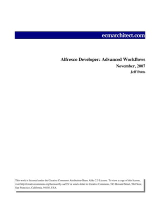 ecmarchitect.com

Alfresco Developer: Advanced Workflows
November, 2007
Jeff Potts

This work is licensed under the Creative Commons Attribution­Share Alike 2.5 License. To view a copy of this license, 
visit http://creativecommons.org/licenses/by­sa/2.5/ or send a letter to Creative Commons, 543 Howard Street, 5th Floor, 
San Francisco, California, 94105, USA.

 