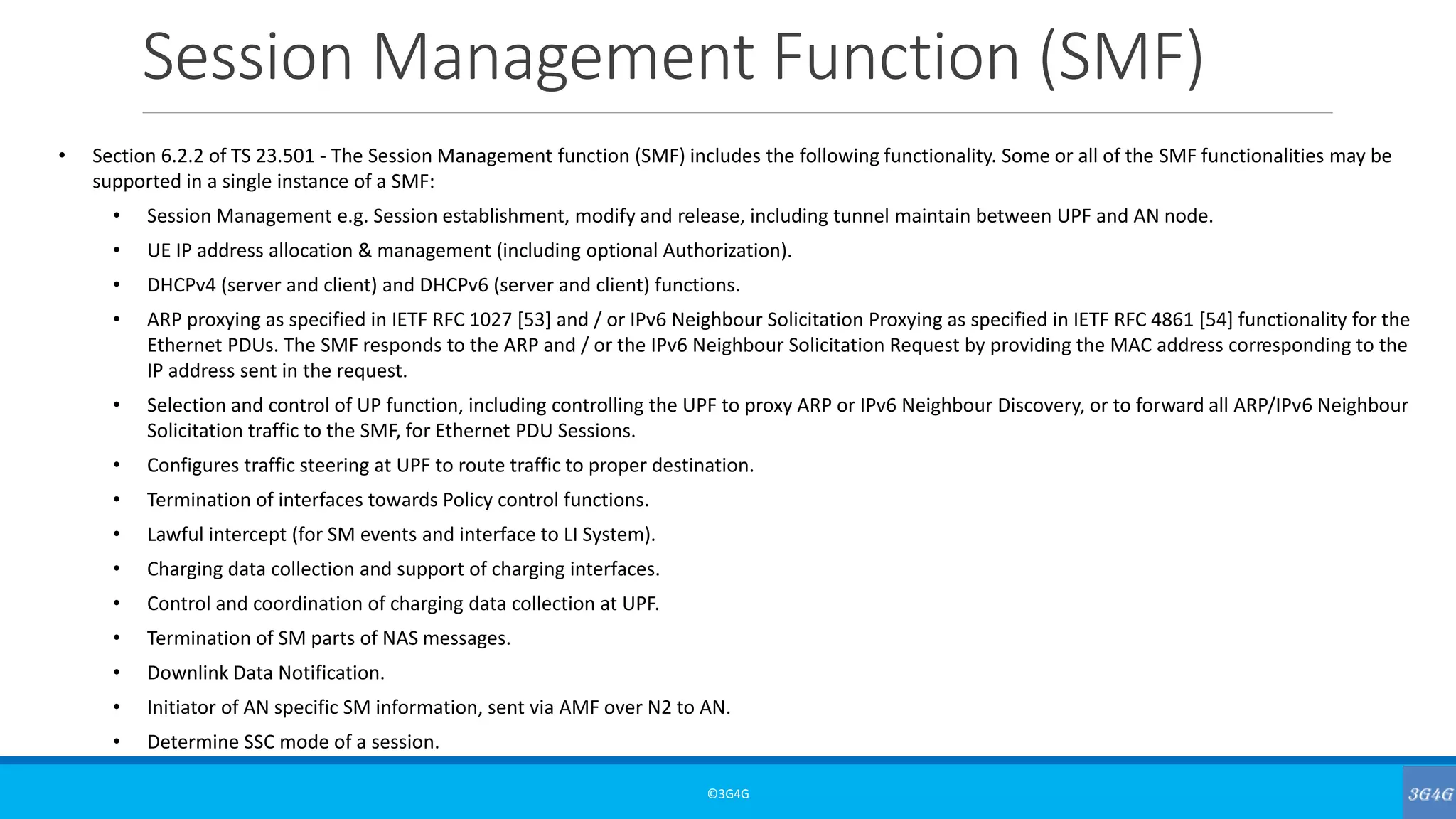 Session Management Function (SMF)
©3G4G
• Section 6.2.2 of TS 23.501 - The Session Management function (SMF) includes the following functionality. Some or all of the SMF functionalities may be
supported in a single instance of a SMF:
• Session Management e.g. Session establishment, modify and release, including tunnel maintain between UPF and AN node.
• UE IP address allocation & management (including optional Authorization).
• DHCPv4 (server and client) and DHCPv6 (server and client) functions.
• ARP proxying as specified in IETF RFC 1027 [53] and / or IPv6 Neighbour Solicitation Proxying as specified in IETF RFC 4861 [54] functionality for the
Ethernet PDUs. The SMF responds to the ARP and / or the IPv6 Neighbour Solicitation Request by providing the MAC address corresponding to the
IP address sent in the request.
• Selection and control of UP function, including controlling the UPF to proxy ARP or IPv6 Neighbour Discovery, or to forward all ARP/IPv6 Neighbour
Solicitation traffic to the SMF, for Ethernet PDU Sessions.
• Configures traffic steering at UPF to route traffic to proper destination.
• Termination of interfaces towards Policy control functions.
• Lawful intercept (for SM events and interface to LI System).
• Charging data collection and support of charging interfaces.
• Control and coordination of charging data collection at UPF.
• Termination of SM parts of NAS messages.
• Downlink Data Notification.
• Initiator of AN specific SM information, sent via AMF over N2 to AN.
• Determine SSC mode of a session.
 