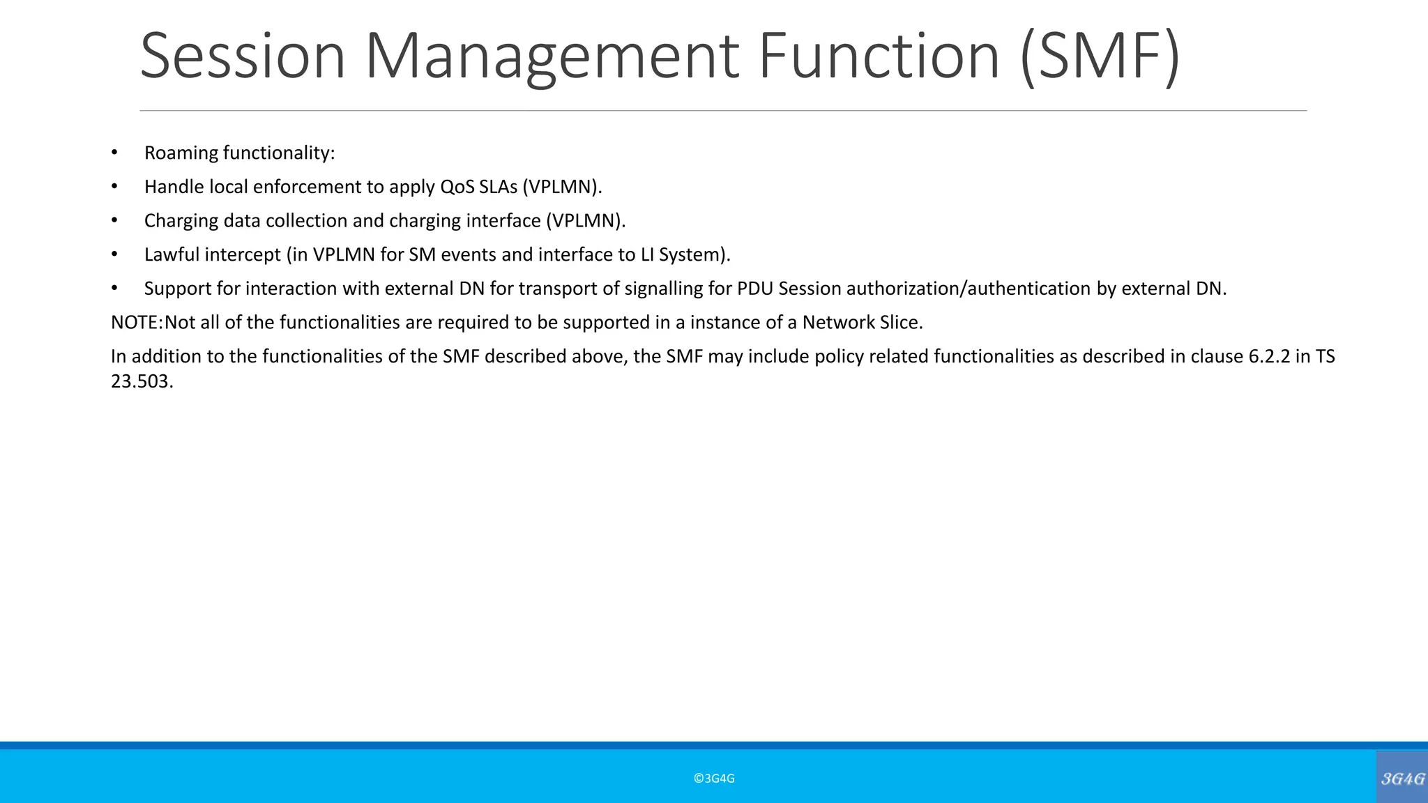 Session Management Function (SMF)
©3G4G
• Roaming functionality:
• Handle local enforcement to apply QoS SLAs (VPLMN).
• Charging data collection and charging interface (VPLMN).
• Lawful intercept (in VPLMN for SM events and interface to LI System).
• Support for interaction with external DN for transport of signalling for PDU Session authorization/authentication by external DN.
NOTE:Not all of the functionalities are required to be supported in a instance of a Network Slice.
In addition to the functionalities of the SMF described above, the SMF may include policy related functionalities as described in clause 6.2.2 in TS
23.503.
 