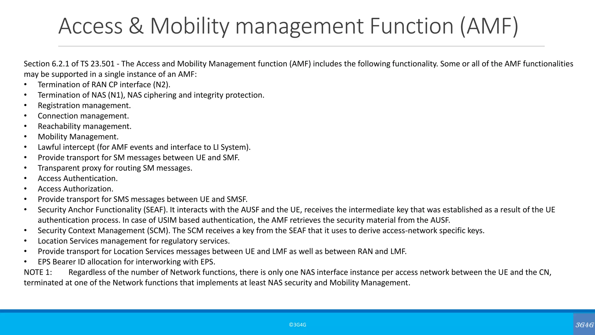 Access & Mobility management Function (AMF)
©3G4G
Section 6.2.1 of TS 23.501 - The Access and Mobility Management function (AMF) includes the following functionality. Some or all of the AMF functionalities
may be supported in a single instance of an AMF:
• Termination of RAN CP interface (N2).
• Termination of NAS (N1), NAS ciphering and integrity protection.
• Registration management.
• Connection management.
• Reachability management.
• Mobility Management.
• Lawful intercept (for AMF events and interface to LI System).
• Provide transport for SM messages between UE and SMF.
• Transparent proxy for routing SM messages.
• Access Authentication.
• Access Authorization.
• Provide transport for SMS messages between UE and SMSF.
• Security Anchor Functionality (SEAF). It interacts with the AUSF and the UE, receives the intermediate key that was established as a result of the UE
authentication process. In case of USIM based authentication, the AMF retrieves the security material from the AUSF.
• Security Context Management (SCM). The SCM receives a key from the SEAF that it uses to derive access-network specific keys.
• Location Services management for regulatory services.
• Provide transport for Location Services messages between UE and LMF as well as between RAN and LMF.
• EPS Bearer ID allocation for interworking with EPS.
NOTE 1: Regardless of the number of Network functions, there is only one NAS interface instance per access network between the UE and the CN,
terminated at one of the Network functions that implements at least NAS security and Mobility Management.
 
