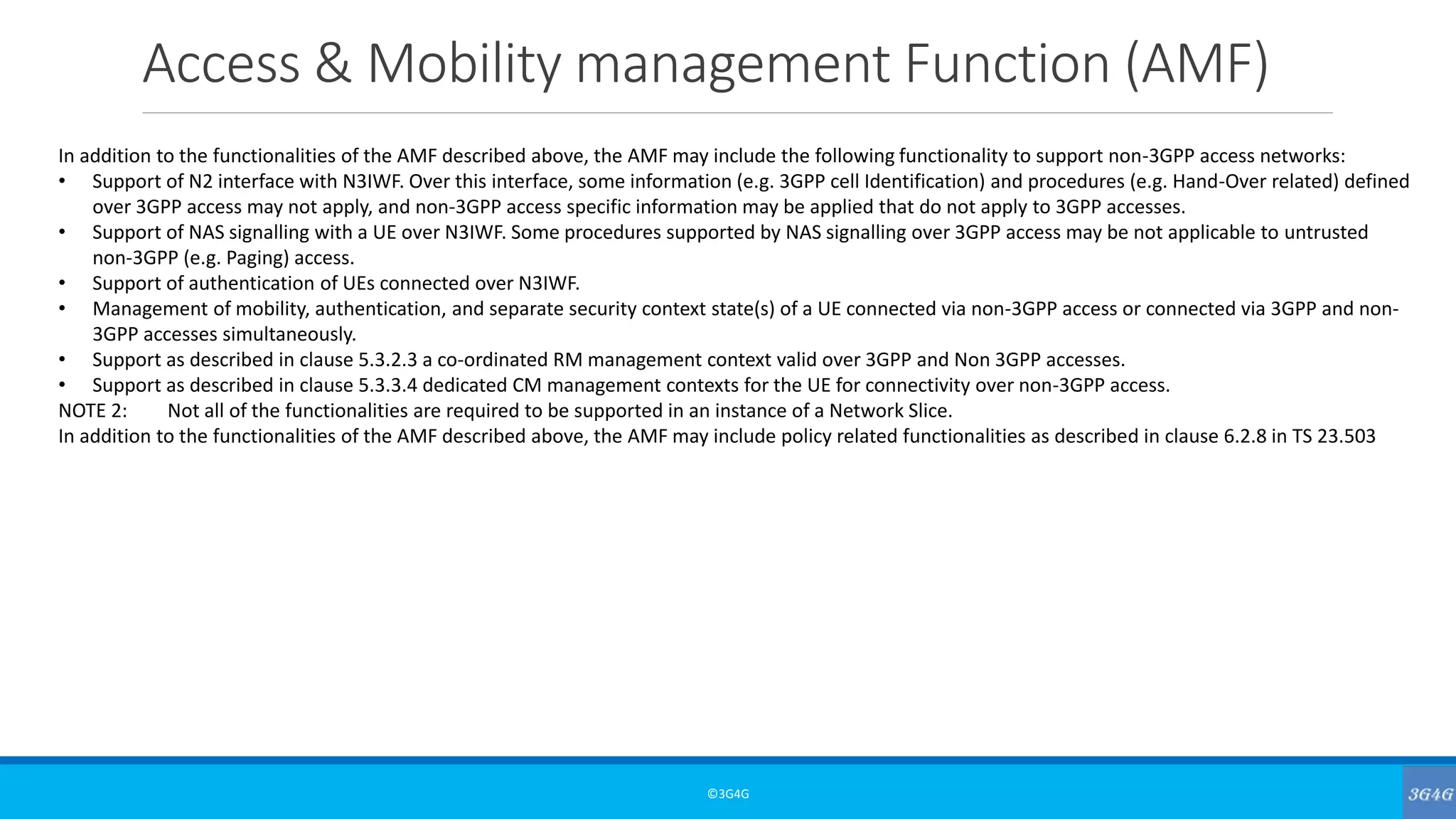 Access & Mobility management Function (AMF)
©3G4G
In addition to the functionalities of the AMF described above, the AMF may include the following functionality to support non-3GPP access networks:
• Support of N2 interface with N3IWF. Over this interface, some information (e.g. 3GPP cell Identification) and procedures (e.g. Hand-Over related) defined
over 3GPP access may not apply, and non-3GPP access specific information may be applied that do not apply to 3GPP accesses.
• Support of NAS signalling with a UE over N3IWF. Some procedures supported by NAS signalling over 3GPP access may be not applicable to untrusted
non-3GPP (e.g. Paging) access.
• Support of authentication of UEs connected over N3IWF.
• Management of mobility, authentication, and separate security context state(s) of a UE connected via non-3GPP access or connected via 3GPP and non-
3GPP accesses simultaneously.
• Support as described in clause 5.3.2.3 a co-ordinated RM management context valid over 3GPP and Non 3GPP accesses.
• Support as described in clause 5.3.3.4 dedicated CM management contexts for the UE for connectivity over non-3GPP access.
NOTE 2: Not all of the functionalities are required to be supported in an instance of a Network Slice.
In addition to the functionalities of the AMF described above, the AMF may include policy related functionalities as described in clause 6.2.8 in TS 23.503
 