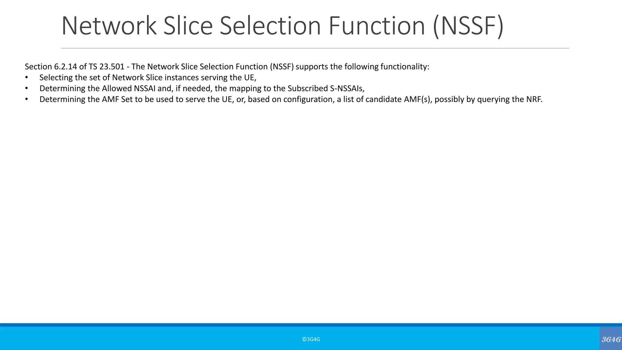 Network Slice Selection Function (NSSF)
©3G4G
Section 6.2.14 of TS 23.501 - The Network Slice Selection Function (NSSF) supports the following functionality:
• Selecting the set of Network Slice instances serving the UE,
• Determining the Allowed NSSAI and, if needed, the mapping to the Subscribed S-NSSAIs,
• Determining the AMF Set to be used to serve the UE, or, based on configuration, a list of candidate AMF(s), possibly by querying the NRF.
 
