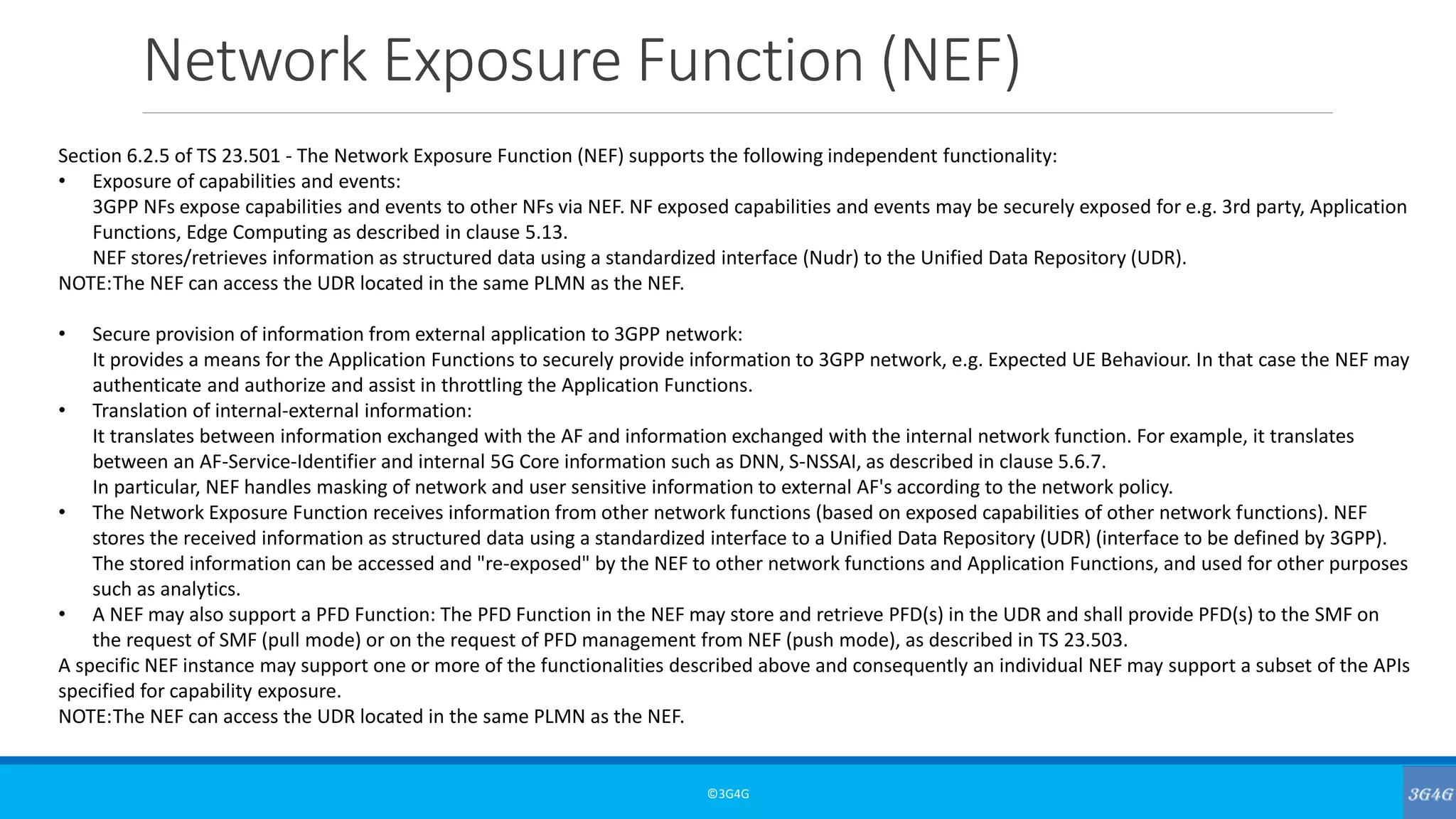 Network Exposure Function (NEF)
©3G4G
Section 6.2.5 of TS 23.501 - The Network Exposure Function (NEF) supports the following independent functionality:
• Exposure of capabilities and events:
3GPP NFs expose capabilities and events to other NFs via NEF. NF exposed capabilities and events may be securely exposed for e.g. 3rd party, Application
Functions, Edge Computing as described in clause 5.13.
NEF stores/retrieves information as structured data using a standardized interface (Nudr) to the Unified Data Repository (UDR).
NOTE:The NEF can access the UDR located in the same PLMN as the NEF.
• Secure provision of information from external application to 3GPP network:
It provides a means for the Application Functions to securely provide information to 3GPP network, e.g. Expected UE Behaviour. In that case the NEF may
authenticate and authorize and assist in throttling the Application Functions.
• Translation of internal-external information:
It translates between information exchanged with the AF and information exchanged with the internal network function. For example, it translates
between an AF-Service-Identifier and internal 5G Core information such as DNN, S-NSSAI, as described in clause 5.6.7.
In particular, NEF handles masking of network and user sensitive information to external AF's according to the network policy.
• The Network Exposure Function receives information from other network functions (based on exposed capabilities of other network functions). NEF
stores the received information as structured data using a standardized interface to a Unified Data Repository (UDR) (interface to be defined by 3GPP).
The stored information can be accessed and "re-exposed" by the NEF to other network functions and Application Functions, and used for other purposes
such as analytics.
• A NEF may also support a PFD Function: The PFD Function in the NEF may store and retrieve PFD(s) in the UDR and shall provide PFD(s) to the SMF on
the request of SMF (pull mode) or on the request of PFD management from NEF (push mode), as described in TS 23.503.
A specific NEF instance may support one or more of the functionalities described above and consequently an individual NEF may support a subset of the APIs
specified for capability exposure.
NOTE:The NEF can access the UDR located in the same PLMN as the NEF.
 